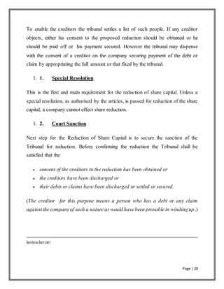 Page | 20
To enable the creditors the tribunal settles a list of such people. If any creditor
objects, either his consent to the proposed reduction should be obtained or he
should be paid off or his payment secured. However the tribunal may dispense
with the consent of a creditor on the company securing payment of the debt or
claim by appropriating the full amount or that fixed by the tribunal.
1. 1. Special Resolution
This is the first and main requirement for the reduction of share capital. Unless a
special resolution, as authorised by the articles, is passed for reduction of the share
capital, a company cannot effect share reduction.
1. 2. Court Sanction
Next step for the Reduction of Share Capital is to secure the sanction of the
Tribunal for reduction. Before confirming the reduction the Tribunal shall be
satisfied that the
 consent of the creditors to the reduction has been obtained or
 the creditors have been discharged or
 their debts or claims have been discharged or settled or secured.
(The creditor for this purpose means a person who has a debt or any claim
againstthe companyof such a nature as would have been provable in winding up.)
lawteacher.net
 