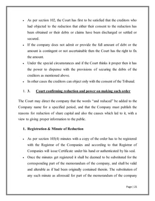 Page | 21
 As per section 102, the Court has first to be satisfied that the creditors who
had objected to the reduction that either their consent to the reduction has
been obtained or their debts or claims have been discharged or settled or
secured.
 If the company does not admit or provide the full amount of debt or the
amount is contingent or not ascertainable then the Court has the right to fix
the amount.
 Under the special circumstances and if the Court thinks it proper then it has
the power to dispense with the provisions of securing the debts of the
creditors as mentioned above.
 In other cases the creditors can object only with the consent of the Tribunal.
1. 3. Court confirming reduction and power on making such order
The Court may direct the company that the words “and reduced” be added to the
Company name for a specified period, and that the Company must publish the
reasons for reduction of share capital and also the causes which led to it, with a
view to giving proper information to the public.
1. Registration & Minute of Reduction
 As per section 103(4) minutes with a copy of the order has to be registered
with the Registrar of the Companies and according to that Registrar of
Companies will issue Certificate under his hand or authenticated by his seal.
 Once the minutes get registered it shall be deemed to be substituted for the
corresponding part of the memorandum of the company, and shall be valid
and alterable as if had been originally contained therein. The substitution of
any such minute as aforesaid for part of the memorandum of the company
 