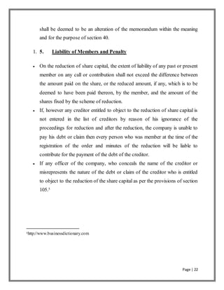 Page | 22
shall be deemed to be an alteration of the memorandum within the meaning
and for the purpose of section 40.
1. 5. Liability of Members and Penalty
 On the reduction of share capital, the extent of liability of any past or present
member on any call or contribution shall not exceed the difference between
the amount paid on the share, or the reduced amount, if any, which is to be
deemed to have been paid thereon, by the member, and the amount of the
shares fixed by the scheme of reduction.
 If, however any creditor entitled to object to the reduction of share capital is
not entered in the list of creditors by reason of his ignorance of the
proceedings for reduction and after the reduction, the company is unable to
pay his debt or claim then every person who was member at the time of the
registration of the order and minutes of the reduction will be liable to
contribute for the payment of the debt of the creditor.
 If any officer of the company, who conceals the name of the creditor or
misrepresents the nature of the debt or claim of the creditor who is entitled
to object to the reduction of the share capital as per the provisions of section
105.5
5http://www.businessdictionary.com
 
