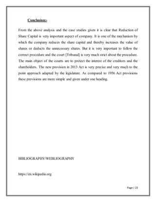 Page | 23
Conclusion:-
From the above analysis and the case studies given it is clear that Reduction of
Share Capital is very important aspect of company. It is one of the mechanism by
which the company reduces the share capital and thereby increases the value of
shares or deducts the unnecessary shares. But it is very important to follow the
correct procedure and the court [Tribunal] is very much strict about the procedure.
The main object of the courts are to protect the interest of the creditors and the
shareholders. The new provision in 2013 Act is very precise and very much to the
point approach adapted by the legislature. As compared to 1956 Act provisions
these provisions are more simple and given under one heading.
BIBLIOGRAPHY/WEBLIOGRAPHY
https://en.wikipedia.org
 
