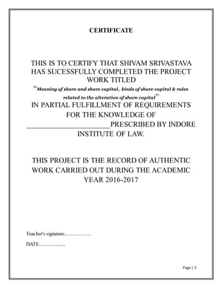 Page | 3
CERTIFICATE
THIS IS TO CERTIFY THAT SHIVAM SRIVASTAVA
HAS SUCESSFULLY COMPLETED THE PROJECT
WORK TITLED
“Meaning of share and share capital, kinds of share capital & rules
related to the alteration of share capital”
IN PARTIAL FULFILLMENT OF REQUIREMENTS
FOR THE KNOWLEDGE OF
______________________PRESCRIBED BY INDORE
INSTITUTE OF LAW.
THIS PROJECT IS THE RECORD OF AUTHENTIC
WORK CARRIED OUT DURING THE ACADEMIC
YEAR 2016-2017
Teacher's signature....................
DATE....................
 