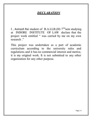 Page | 4
DECLARATION
I , Avinash Rai student of B.A.LLB.(H) 7TH
sem studying
at INDORE INSTITUTE OF LAW declare that the
project work entitled “ was carried by me on my own
research .”
This project was undertaken as a part of academic
curriculum according to the university rules and
regulations and it has no commercial interest and motive,
it is my original work. It is not submitted to any other
organization for any other purpose.
 