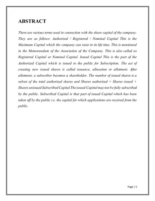 Page | 5
ABSTRACT
There are various terms used in connection with the share capital of the company.
They are as follows: Authorized / Registered / Nominal Capital This is the
Maximum Capital which the company can raise in its life time. This is mentioned
in the Memorandum of the Association of the Company. This is also called as
Registered Capital or Nominal Capital. Issued Capital This is the part of the
Authorized Capital which is issued to the public for Subscription. The act of
creating new issued shares is called issuance, allocation or allotment. After
allotment, a subscriber becomes a shareholder. The number of issued shares is a
subset of the total authorized shares and Shares authorized = Shares issued +
Shares unissued Subscribed CapitalTheissued Capitalmaynot be fully subscribed
by the public. Subscribed Capital is that part of issued Capital which has been
taken off by the public i.e. the capital for which applications are received from the
public.
 