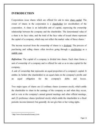 Page | 6
INTRODUCTION
Corporations issue shares which are offered for sale to raise share capital. The
owner of shares in the corporation is a shareholder (or stockholder) of the
corporation. A share is an indivisible unit of capital, expressing the ownership
relationship between the company and the shareholder. The denominated value of
a share is its face value, and the total of the face value of issued shares represent
the capital of a company, which may not reflect the market value of those shares.1
The income received from the ownership of shares is a dividend. The process of
purchasing and selling shares often involves going through a stockbroker as a
middle man.
Definition: The capital of a company is divided into shares. Each share forms a
unit of ownership of a company and is offered for sale so as to raise capital for the
company.
A unit of ownership that represents an equal proportion of a company's capital. It
entitles its holder (the shareholder) to an equal claim on the company's profits and
an equal obligation for the company's debts and losses.
Two major types of shares are (1) ordinary shares (common stock), which entitle
the shareholder to share in the earnings of the company as and when they occur,
and to vote at the company's annual general meetings and other official meetings,
and (2) preference shares (preferred stock) which entitle the shareholder to a fixed
periodic income (interest) but generally do not give him or her voting rights.
1 http://www.businessdictionary.com
 