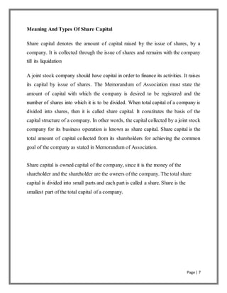 Page | 7
Meaning And Types Of Share Capital
Share capital denotes the amount of capital raised by the issue of shares, by a
company. It is collected through the issue of shares and remains with the company
till its liquidation
A joint stock company should have capital in order to finance its activities. It raises
its capital by issue of shares. The Memorandum of Association must state the
amount of capital with which the company is desired to be registered and the
number of shares into which it is to be divided. When total capital of a company is
divided into shares, then it is called share capital. It constitutes the basis of the
capital structure of a company. In other words, the capital collected by a joint stock
company for its business operation is known as share capital. Share capital is the
total amount of capital collected from its shareholders for achieving the common
goal of the company as stated in Memorandum of Association.
Share capital is owned capital of the company, since it is the money of the
shareholder and the shareholder are the owners of the company. The total share
capital is divided into small parts and each part is called a share. Share is the
smallest part of the total capital of a company.
 