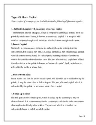 Page | 8
Types Of Share Capital
Sharecapital of a companycan be divided into the following different categories:
1. Authorized, registered, maximum or normal capital
The maximum amount of capital, which a company is authorized to raise from the
public by the issue of shares, is known as authorized capital. It is a capital with
which a company is registered, therefore it is also known as registered capital.
2.IssuedCapital
Generally, a company does not issue its authorized capital to the public for
subscription, but issues a part of it. So, issued capital is a part of authorized capital,
which is offered to the public for subscription, including shares offered to the
vendor for consideration other than cash. The part of authorized capital not offered
for subscription to the public is known as 'un-issued capital'. Such capital can be
offered to the public at a later date.
3.SubscribedCapital
It can not be said that the entire issued capital will be taken up or subscribed by the
public. It may be subscribed in full or in part. The part of issued capital, which is
subscribed by the public, is known as subscribed ccapital
4.CalledUp Capital
It is that part of subscribed capital, which is called by the company to pay on
shares allotted. It is not necessary for the company to call for the entire amount on
shares subscribed for by shareholders. The amount, which is not called on
subscribed shares, is called uncalled capital.
 