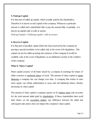 Page | 9
5. Paid-up Capital
It is that part of called up capital, which actually paid by the shareholders.
Therefore it is known as real capital of the company. Whenever a particular
amount is called and a shareholder fails to pay the amount fully or partially, it is
known an unpaid calls or calls in arrears.
Paid-up Capital= Called up capital - calls in arrears
6. Reserve Capital
It is that part of uncalled capital which has been reserved by the company by
passing a special resolution to be called only in the event of its liquidation. This
capital can not be called up during the existence of the company.It would be
available only in the event of liquidation as an additional security to the creditors
of the company
What is 'Share Capital'
Share capital consists of all funds raised by a company in exchange for shares of
either common or preferred shares of stock. The amount of share capital or equity
financing a company has can change over time. A company that wishes to raise
more equity can obtain authorization to issue and sell additional shares, thereby
increasing its share capital.
The amount of share capital a company reports on its balance sheet only accounts
for the total amount initial paid by shareholders. If those shareholders later resell
their shares on the secondary market, any difference between the initial and
subsequent sales prices does not impact the company's share capital.
 
