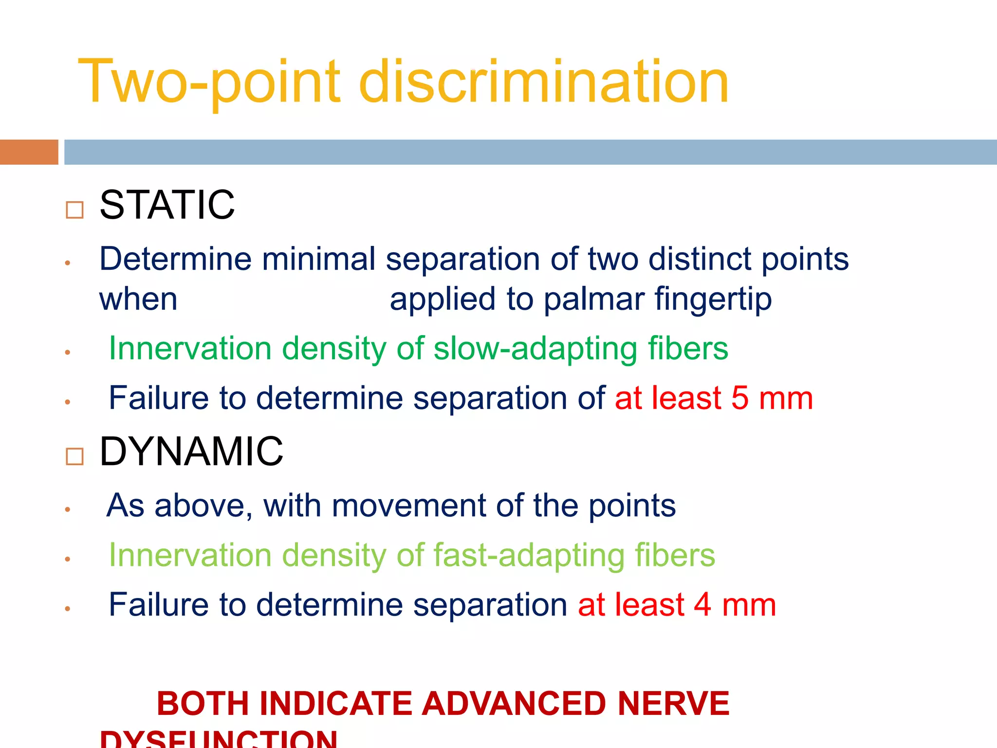Two-point discrimination
 STATIC
• Determine minimal separation of two distinct points
when applied to palmar ﬁngertip
• Innervation density of slow-adapting ﬁbers
• Failure to determine separation of at least 5 mm
 DYNAMIC
• As above, with movement of the points
• Innervation density of fast-adapting ﬁbers
• Failure to determine separation at least 4 mm
BOTH INDICATE ADVANCED NERVE
 