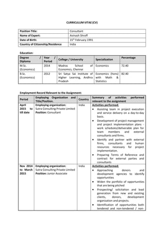 CURRICULUM VITAE (CV)
Position Title: Consultant
Name of Expert: Avinash Shroff
Date of Birth: 15th
February 1991
Country of Citizenship/Residence India
Education:
Degree /
Diploma
Year /
Period
College / University Specialization
Percentage
M.Sc.
(Economics)
2014 Madras School of
Economics, Chennai
Economics 72.40
B.Sc.
(Economics)
2012 Sri Satya Sai Institute of
Higher Learning, Andhra
Pradesh
Economics (hons)
with Math &
Statistics
82.40
Employment Record Relevant to the Assignment:
Period
Employing Organization and
Title/Position.
Country
Summary of activities performed
relevant to the assignment
April
2015 to
till date
Employing organization:
Sutra Consulting Private Limited
Position: Consultant
India Activities performed:
 Assisting team in project execution
and service delivery on a day-to-day
basis.
 Development of project management
and project implementation plans -
work schedules/deliverable plan for
team members and external
consultants and firms.
 Identify and partner with external
firms, consultants and human
resources necessary for project
implementation.
 Preparing Terms of Reference and
contract for external parties and
consultants
Nov 2014
to March
2015
Employing organization:
Sutra Consulting Private Limited
Position: Junior Associate
India Activities performed:
 Approaching donors and
development agencies to identify
opportunities
 Widen the portfolio of opportunities
that are being pitched
 Prospecting/ solicitation and lead
generation from new and existing
clients, donors, development
organization and projects.
 Identification of opportunities both
tendered and non-tendered / non-
 