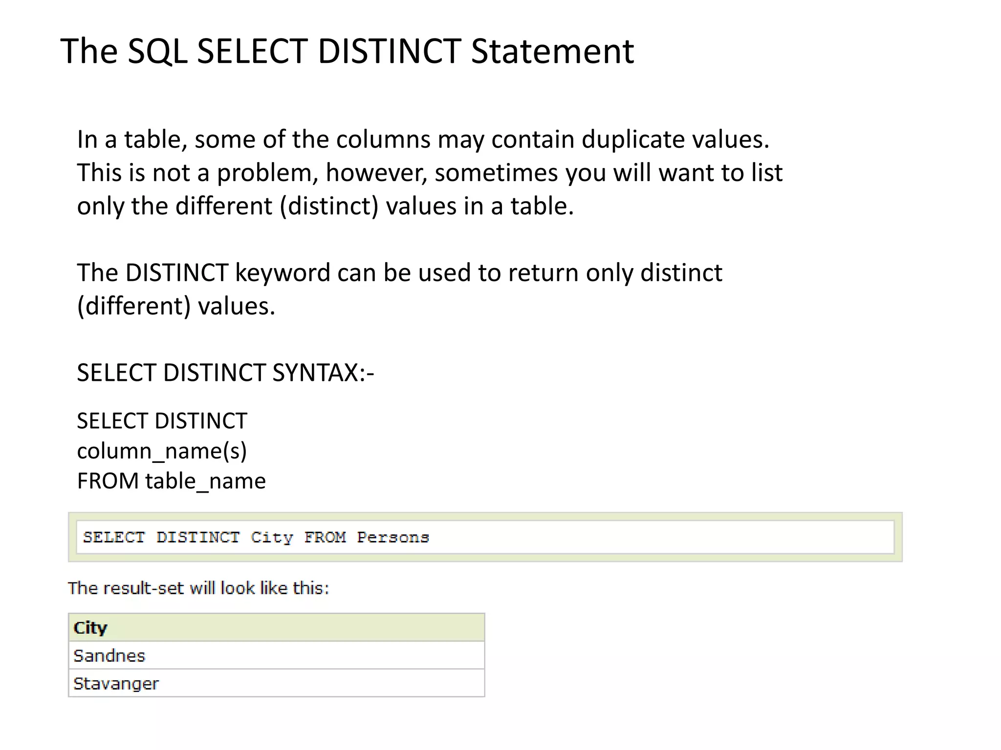 The SQL SELECT DISTINCT Statement

In a table, some of the columns may contain duplicate values.
This is not a problem, however, sometimes you will want to list
only the different (distinct) values in a table.

The DISTINCT keyword can be used to return only distinct
(different) values.

SELECT DISTINCT SYNTAX:-
SELECT DISTINCT
column_name(s)
FROM table_name
 