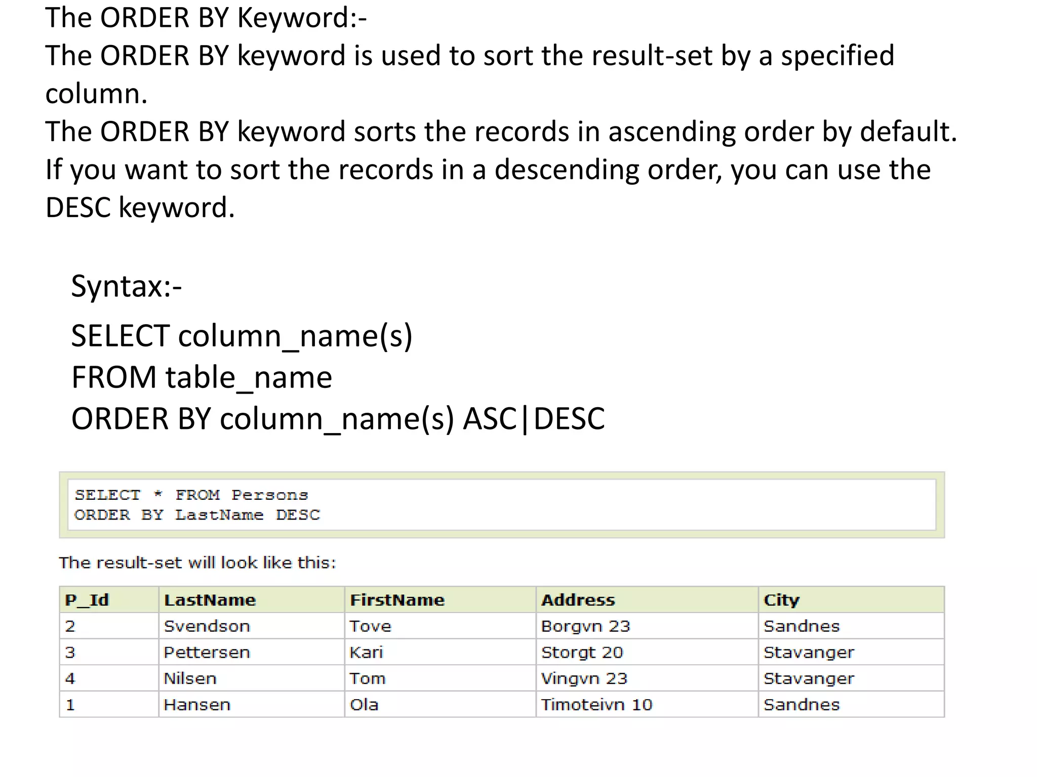 The ORDER BY Keyword:-
The ORDER BY keyword is used to sort the result-set by a specified
column.
The ORDER BY keyword sorts the records in ascending order by default.
If you want to sort the records in a descending order, you can use the
DESC keyword.

 Syntax:-
 SELECT column_name(s)
 FROM table_name
 ORDER BY column_name(s) ASC|DESC
 