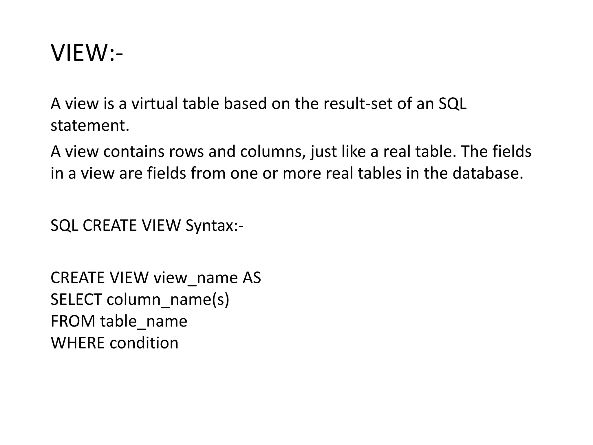 VIEW:-
A view is a virtual table based on the result-set of an SQL
statement.
A view contains rows and columns, just like a real table. The fields
in a view are fields from one or more real tables in the database.

SQL CREATE VIEW Syntax:-

CREATE VIEW view_name AS
SELECT column_name(s)
FROM table_name
WHERE condition
 