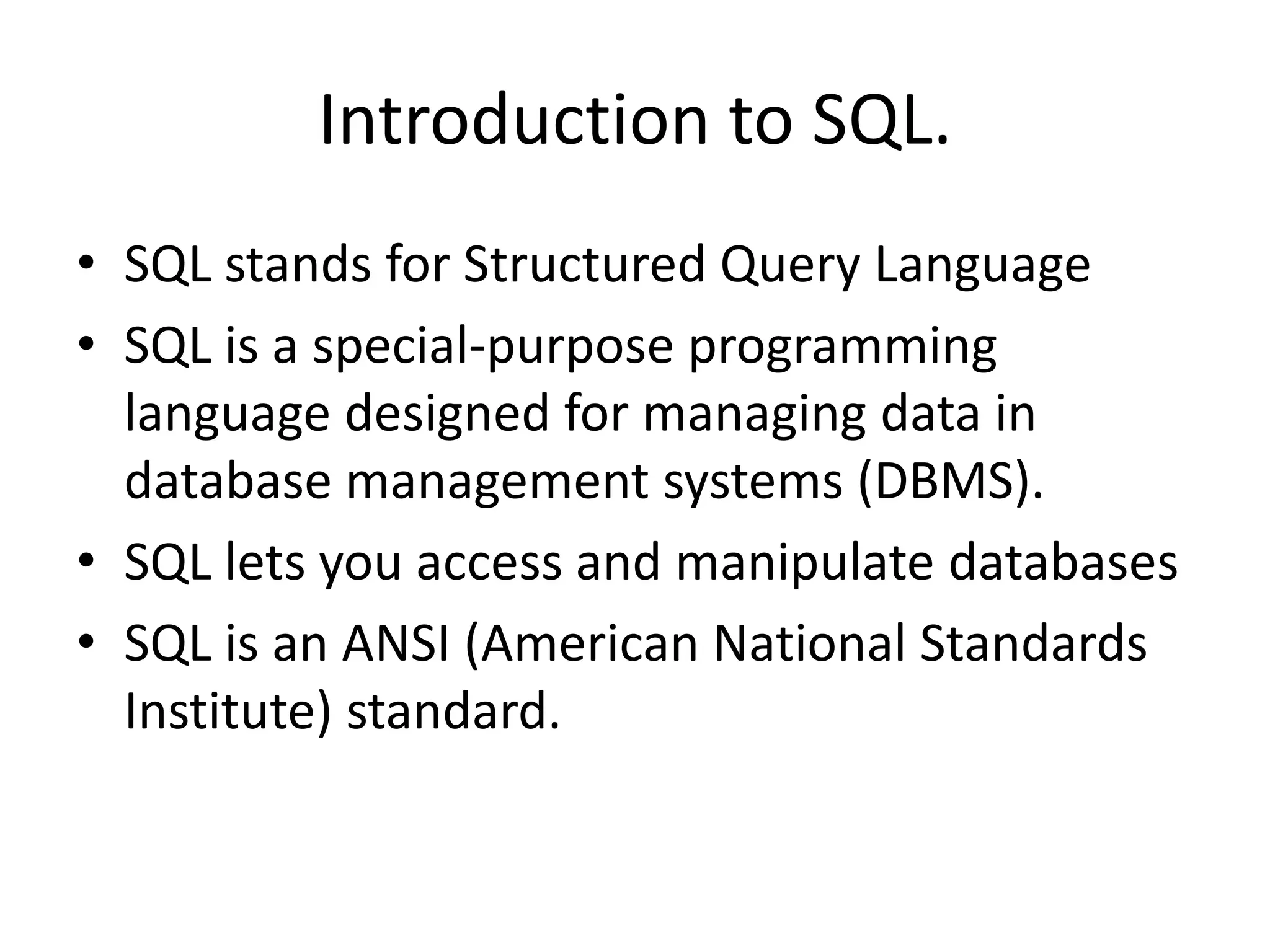 Introduction to SQL.
• SQL stands for Structured Query Language
• SQL is a special-purpose programming
  language designed for managing data in
  database management systems (DBMS).
• SQL lets you access and manipulate databases
• SQL is an ANSI (American National Standards
  Institute) standard.
 