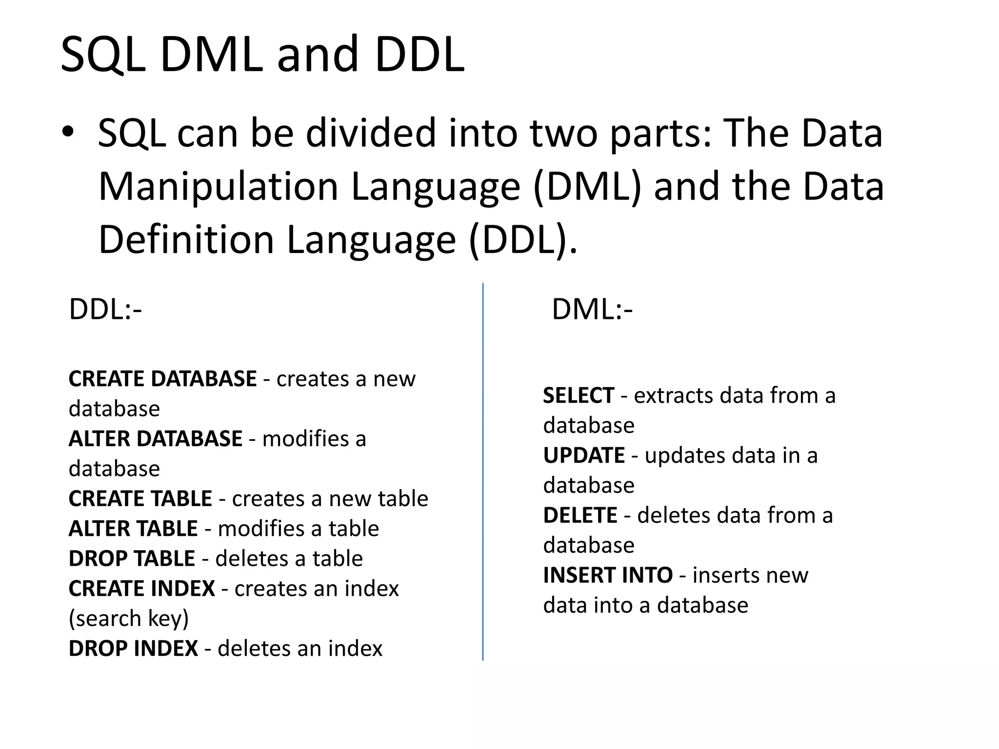 SQL DML and DDL
• SQL can be divided into two parts: The Data
  Manipulation Language (DML) and the Data
  Definition Language (DDL).
DDL:-                                DML:-

CREATE DATABASE - creates a new
                                     SELECT - extracts data from a
database
                                     database
ALTER DATABASE - modifies a
                                     UPDATE - updates data in a
database
                                     database
CREATE TABLE - creates a new table
                                     DELETE - deletes data from a
ALTER TABLE - modifies a table
                                     database
DROP TABLE - deletes a table
                                     INSERT INTO - inserts new
CREATE INDEX - creates an index
                                     data into a database
(search key)
DROP INDEX - deletes an index
 