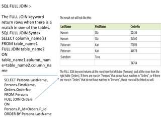 SQL FULL JOIN :-

The FULL JOIN keyword
return rows when there is a
match in one of the tables.
SQL FULL JOIN Syntax
SELECT column_name(s)
FROM table_name1
FULL JOIN table_name2
ON
table_name1.column_nam
e=table_name2.column_na
me

 SELECT Persons.LastName,
 Persons.FirstName,
 Orders.OrderNo
 FROM Persons
 FULL JOIN Orders
 ON
 Persons.P_Id=Orders.P_Id
 ORDER BY Persons.LastName
 
