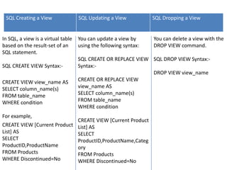 SQL Creating a View                SQL Updating a View           SQL Dropping a View


In SQL, a view is a virtual table   You can update a view by      You can delete a view with the
based on the result-set of an       using the following syntax:   DROP VIEW command.
SQL statement.
                                    SQL CREATE OR REPLACE VIEW SQL DROP VIEW Syntax:-
SQL CREATE VIEW Syntax:-            Syntax:-
                                                               DROP VIEW view_name
CREATE VIEW view_name AS            CREATE OR REPLACE VIEW
SELECT column_name(s)               view_name AS
FROM table_name                     SELECT column_name(s)
WHERE condition                     FROM table_name
                                    WHERE condition
For example,
                             CREATE VIEW [Current Product
CREATE VIEW [Current Product List] AS
List] AS                     SELECT
SELECT                       ProductID,ProductName,Categ
ProductID,ProductName        ory
FROM Products                FROM Products
WHERE Discontinued=No        WHERE Discontinued=No
 