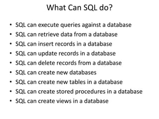What Can SQL do?
•   SQL can execute queries against a database
•   SQL can retrieve data from a database
•   SQL can insert records in a database
•   SQL can update records in a database
•   SQL can delete records from a database
•   SQL can create new databases
•   SQL can create new tables in a database
•   SQL can create stored procedures in a database
•   SQL can create views in a database
 