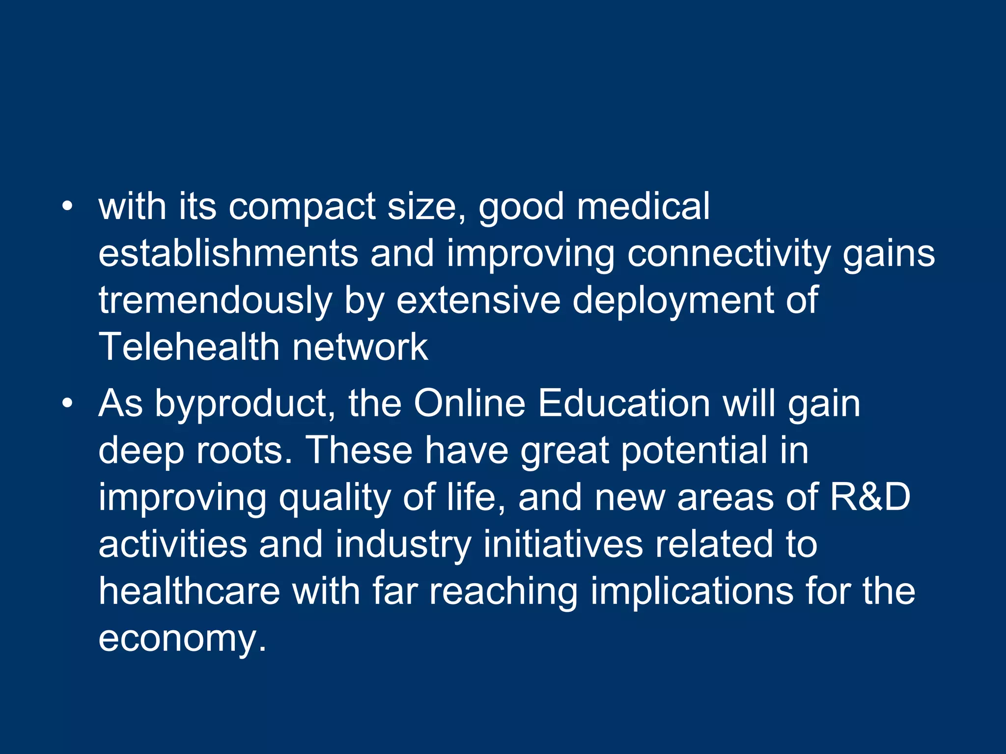 • with its compact size, good medical
  establishments and improving connectivity gains
  tremendously by extensive deployment of
  Telehealth network
• As byproduct, the Online Education will gain
  deep roots. These have great potential in
  improving quality of life, and new areas of R&D
  activities and industry initiatives related to
  healthcare with far reaching implications for the
  economy.
 