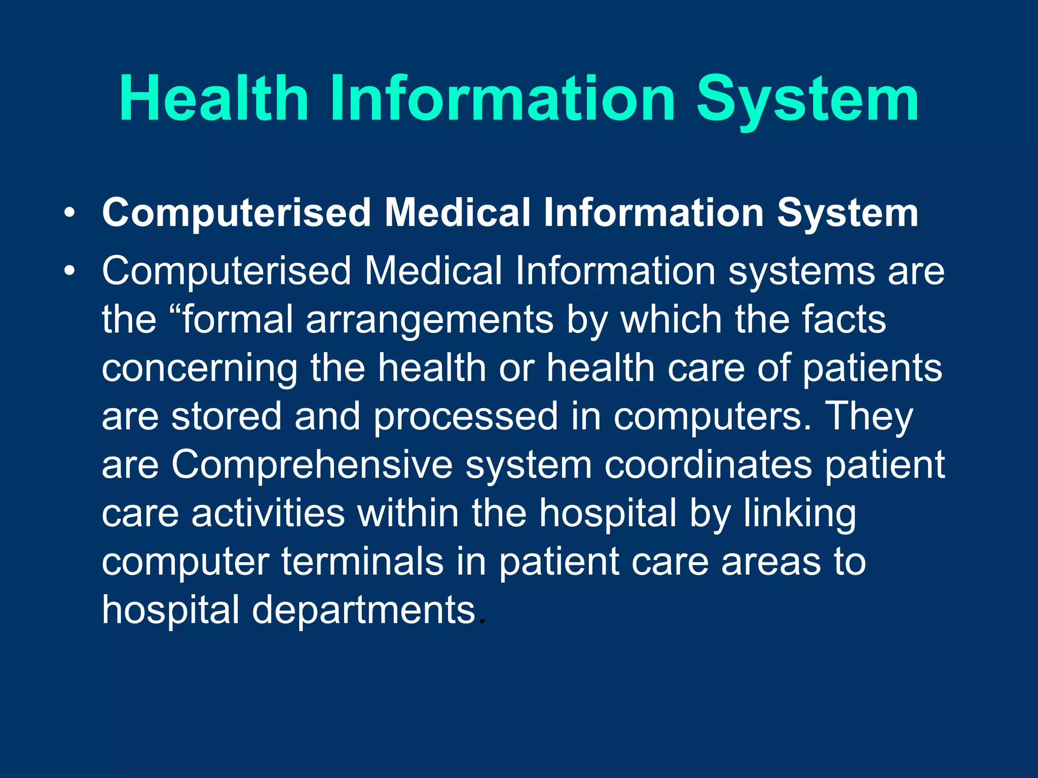 Health Information System
• Computerised Medical Information System
• Computerised Medical Information systems are
  the “formal arrangements by which the facts
  concerning the health or health care of patients
  are stored and processed in computers. They
  are Comprehensive system coordinates patient
  care activities within the hospital by linking
  computer terminals in patient care areas to
  hospital departments.
 