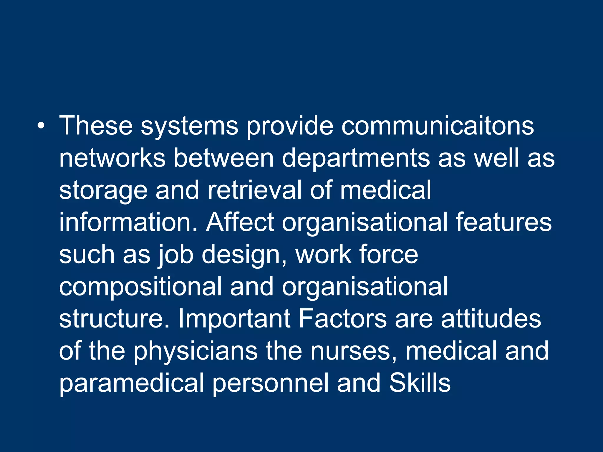 • These systems provide communicaitons
  networks between departments as well as
  storage and retrieval of medical
  information. Affect organisational features
  such as job design, work force
  compositional and organisational
  structure. Important Factors are attitudes
  of the physicians the nurses, medical and
  paramedical personnel and Skills
 