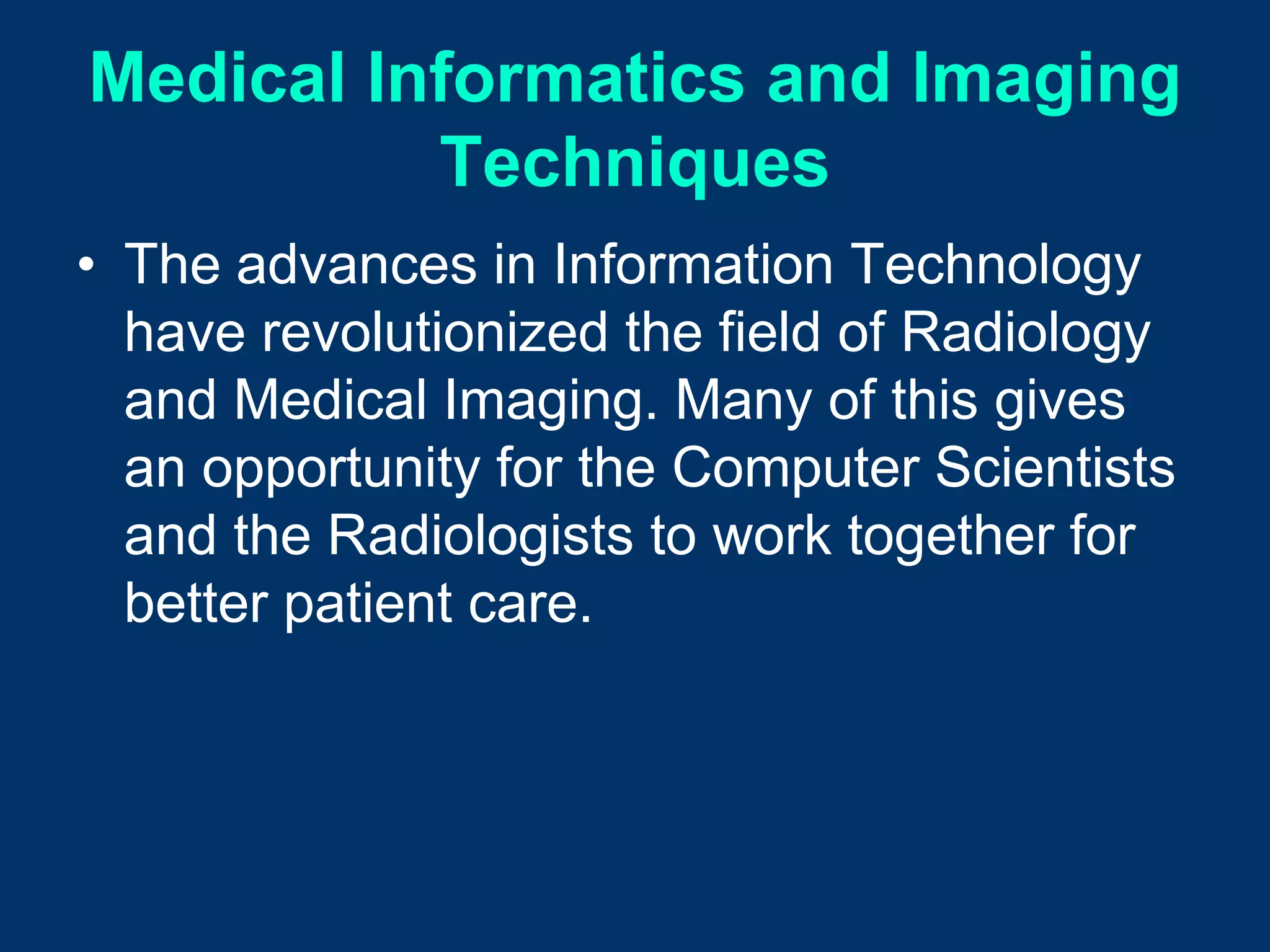 Medical Informatics and Imaging
          Techniques
• The advances in Information Technology
  have revolutionized the field of Radiology
  and Medical Imaging. Many of this gives
  an opportunity for the Computer Scientists
  and the Radiologists to work together for
  better patient care.
 