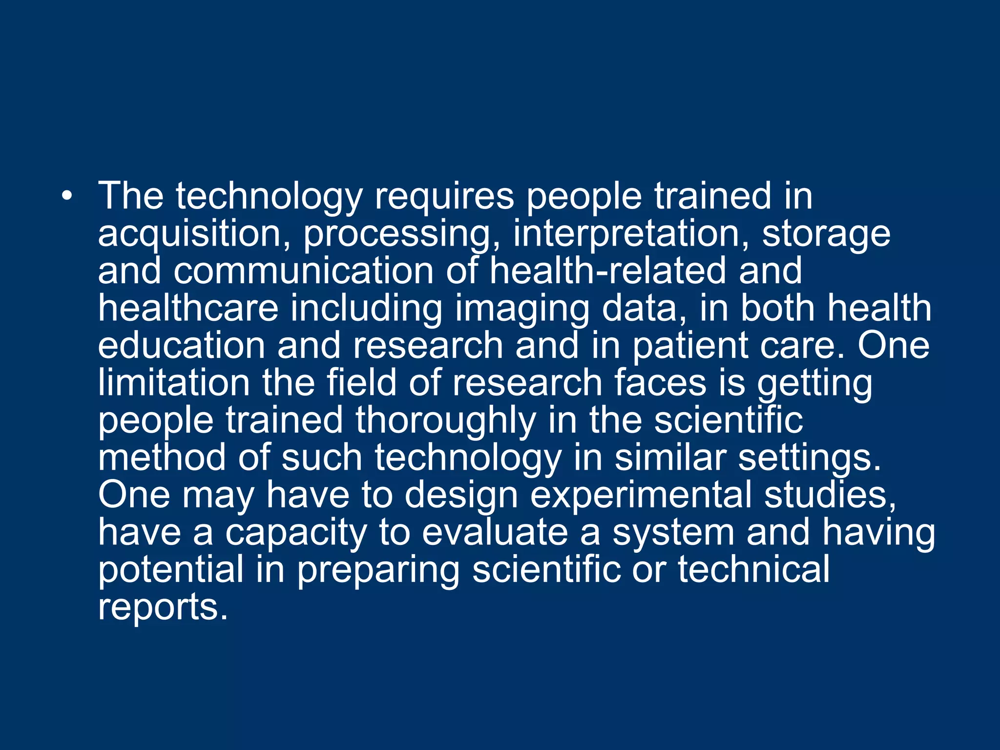 • The technology requires people trained in
  acquisition, processing, interpretation, storage
  and communication of health-related and
  healthcare including imaging data, in both health
  education and research and in patient care. One
  limitation the field of research faces is getting
  people trained thoroughly in the scientific
  method of such technology in similar settings.
  One may have to design experimental studies,
  have a capacity to evaluate a system and having
  potential in preparing scientific or technical
  reports.
 
