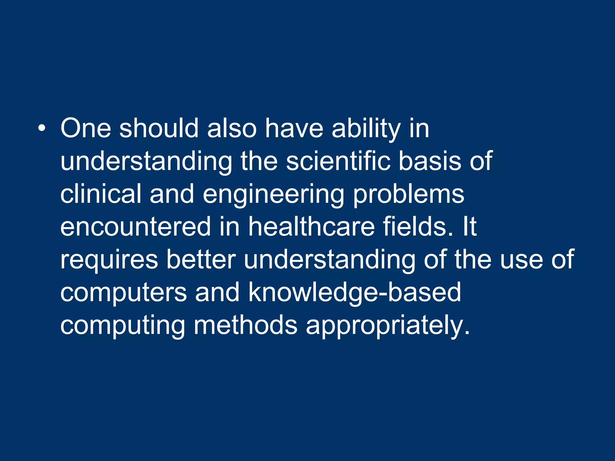 • One should also have ability in
  understanding the scientific basis of
  clinical and engineering problems
  encountered in healthcare fields. It
  requires better understanding of the use of
  computers and knowledge-based
  computing methods appropriately.
 