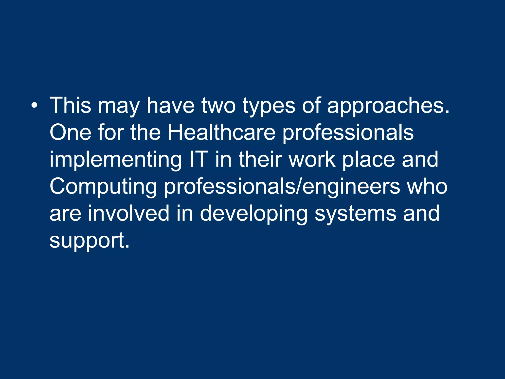 • This may have two types of approaches.
  One for the Healthcare professionals
  implementing IT in their work place and
  Computing professionals/engineers who
  are involved in developing systems and
  support.
 