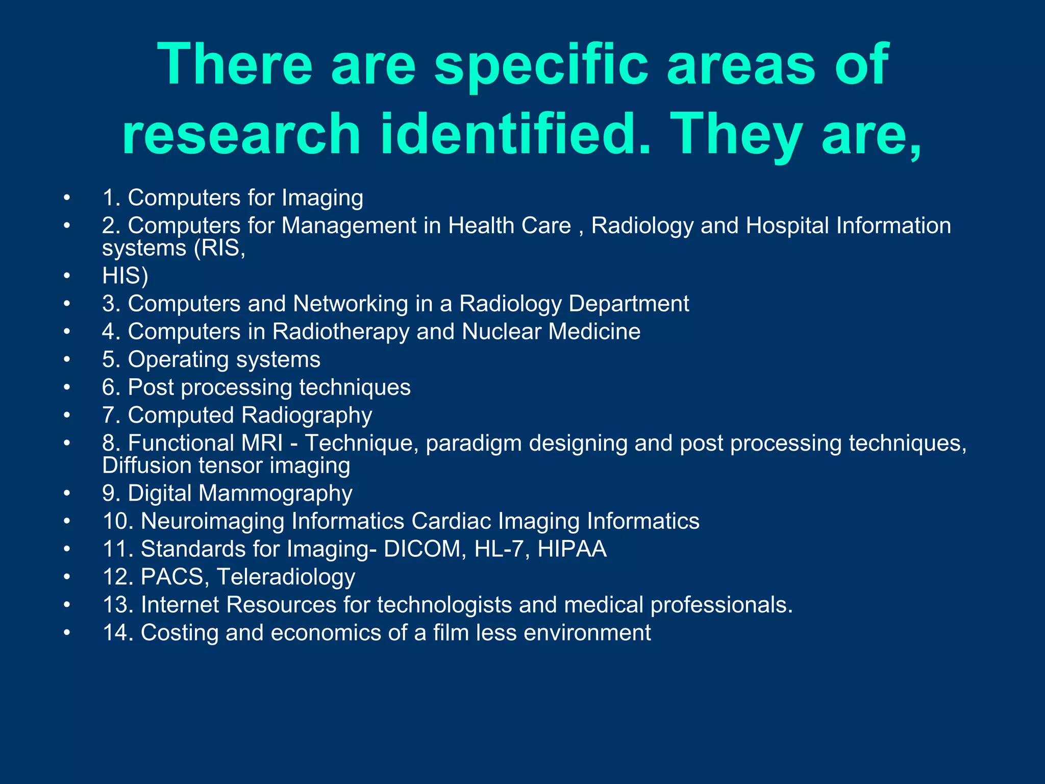 There are specific areas of
     research identified. They are,
•   1. Computers for Imaging
•   2. Computers for Management in Health Care , Radiology and Hospital Information
    systems (RIS,
•   HIS)
•   3. Computers and Networking in a Radiology Department
•   4. Computers in Radiotherapy and Nuclear Medicine
•   5. Operating systems
•   6. Post processing techniques
•   7. Computed Radiography
•   8. Functional MRI - Technique, paradigm designing and post processing techniques,
    Diffusion tensor imaging
•   9. Digital Mammography
•   10. Neuroimaging Informatics Cardiac Imaging Informatics
•   11. Standards for Imaging- DICOM, HL-7, HIPAA
•   12. PACS, Teleradiology
•   13. Internet Resources for technologists and medical professionals.
•   14. Costing and economics of a film less environment
 