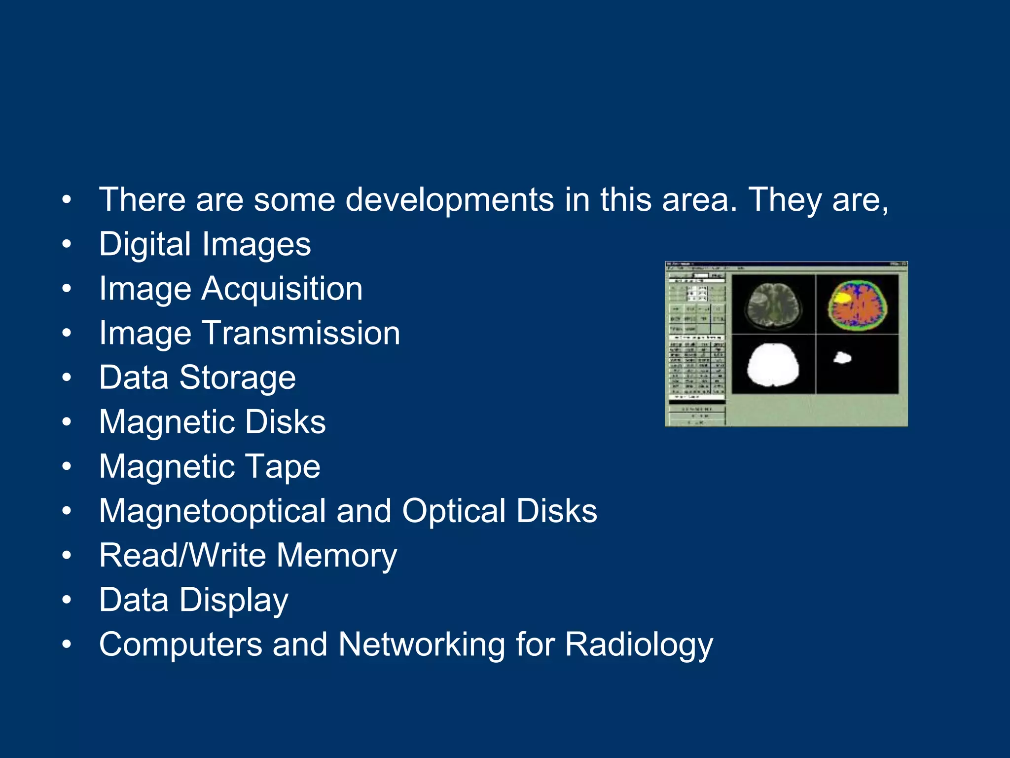 •   There are some developments in this area. They are,
•   Digital Images
•   Image Acquisition
•   Image Transmission
•   Data Storage
•   Magnetic Disks
•   Magnetic Tape
•   Magnetooptical and Optical Disks
•   Read/Write Memory
•   Data Display
•   Computers and Networking for Radiology
 