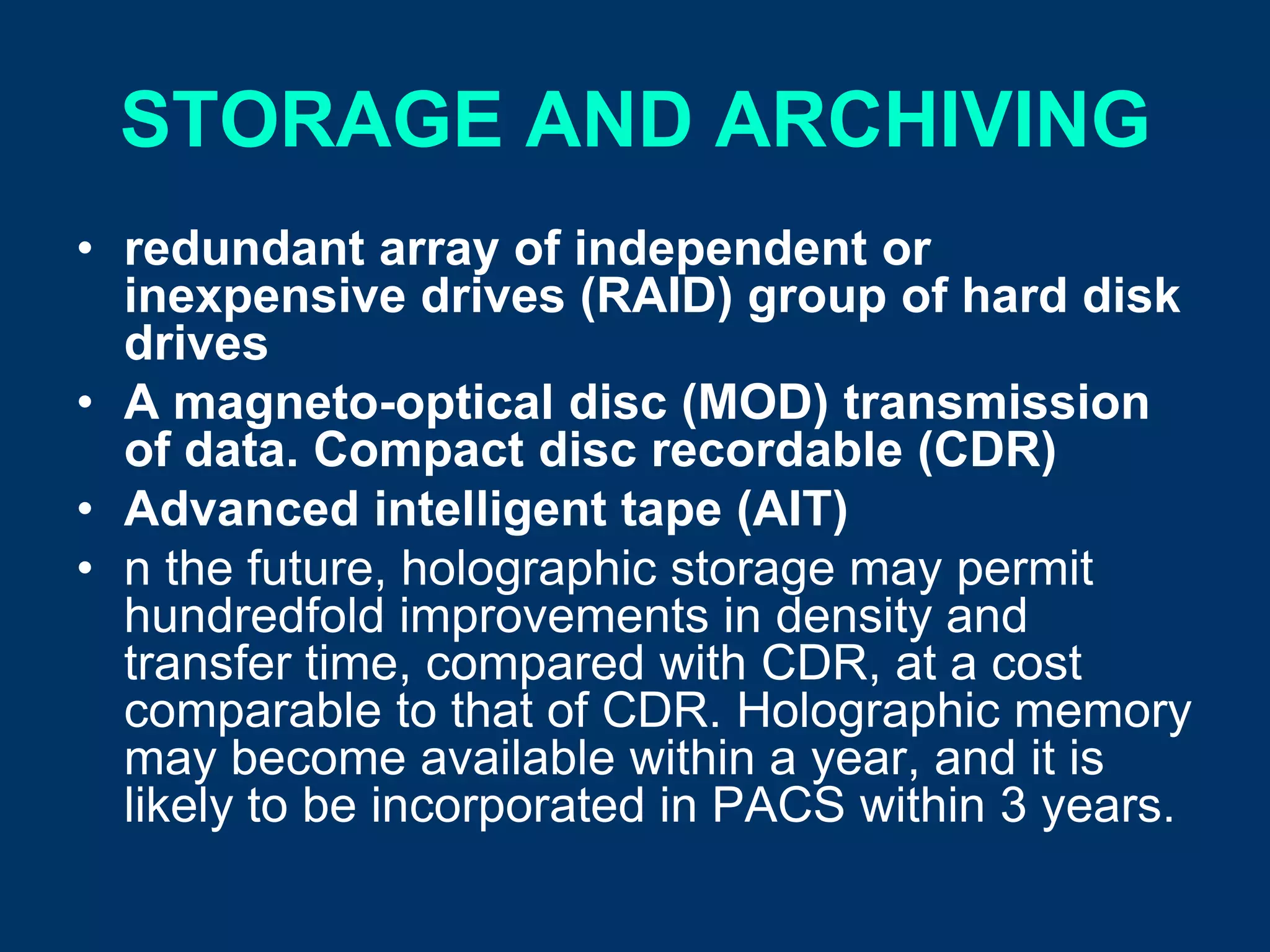 STORAGE AND ARCHIVING
• redundant array of independent or
  inexpensive drives (RAID) group of hard disk
  drives
• A magneto-optical disc (MOD) transmission
  of data. Compact disc recordable (CDR)
• Advanced intelligent tape (AIT)
• n the future, holographic storage may permit
  hundredfold improvements in density and
  transfer time, compared with CDR, at a cost
  comparable to that of CDR. Holographic memory
  may become available within a year, and it is
  likely to be incorporated in PACS within 3 years.
 
