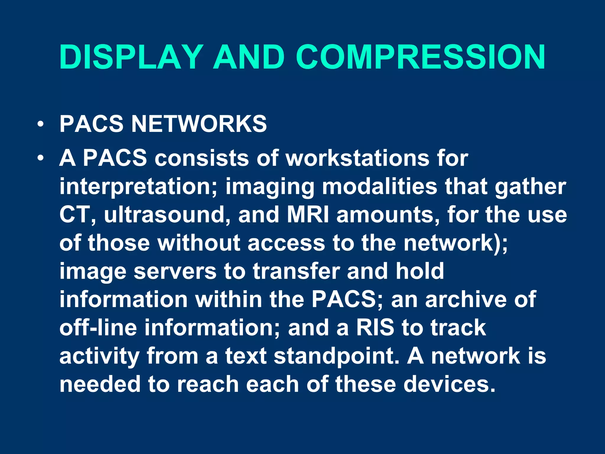DISPLAY AND COMPRESSION
• PACS NETWORKS
• A PACS consists of workstations for
  interpretation; imaging modalities that gather
  CT, ultrasound, and MRI amounts, for the use
  of those without access to the network);
  image servers to transfer and hold
  information within the PACS; an archive of
  off-line information; and a RIS to track
  activity from a text standpoint. A network is
  needed to reach each of these devices.
 