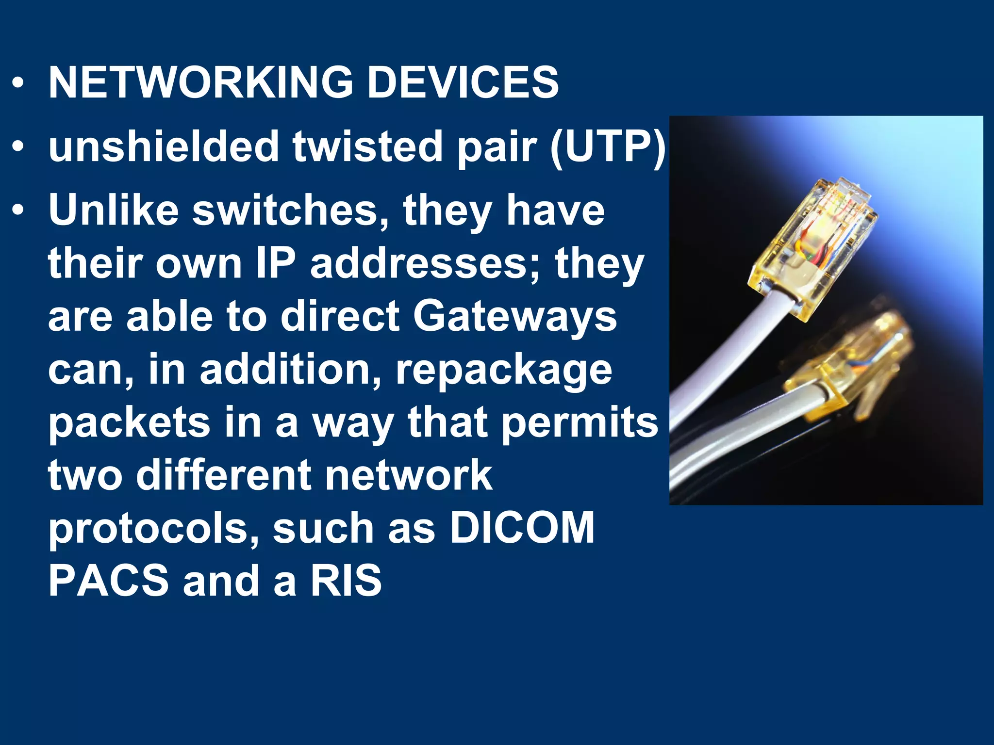 • NETWORKING DEVICES
• unshielded twisted pair (UTP)
• Unlike switches, they have
  their own IP addresses; they
  are able to direct Gateways
  can, in addition, repackage
  packets in a way that permits
  two different network
  protocols, such as DICOM
  PACS and a RIS
 