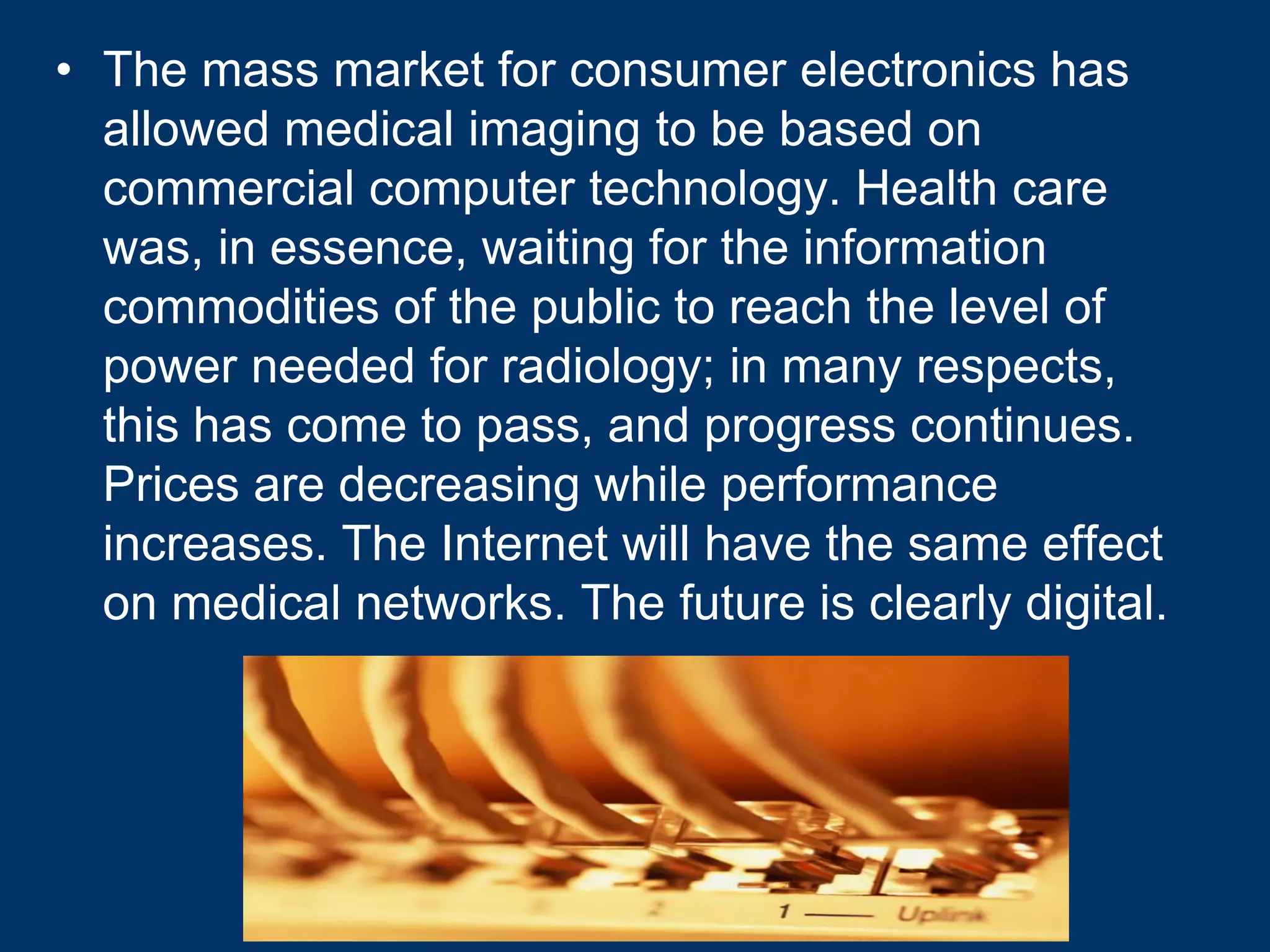 • The mass market for consumer electronics has
  allowed medical imaging to be based on
  commercial computer technology. Health care
  was, in essence, waiting for the information
  commodities of the public to reach the level of
  power needed for radiology; in many respects,
  this has come to pass, and progress continues.
  Prices are decreasing while performance
  increases. The Internet will have the same effect
  on medical networks. The future is clearly digital.
 