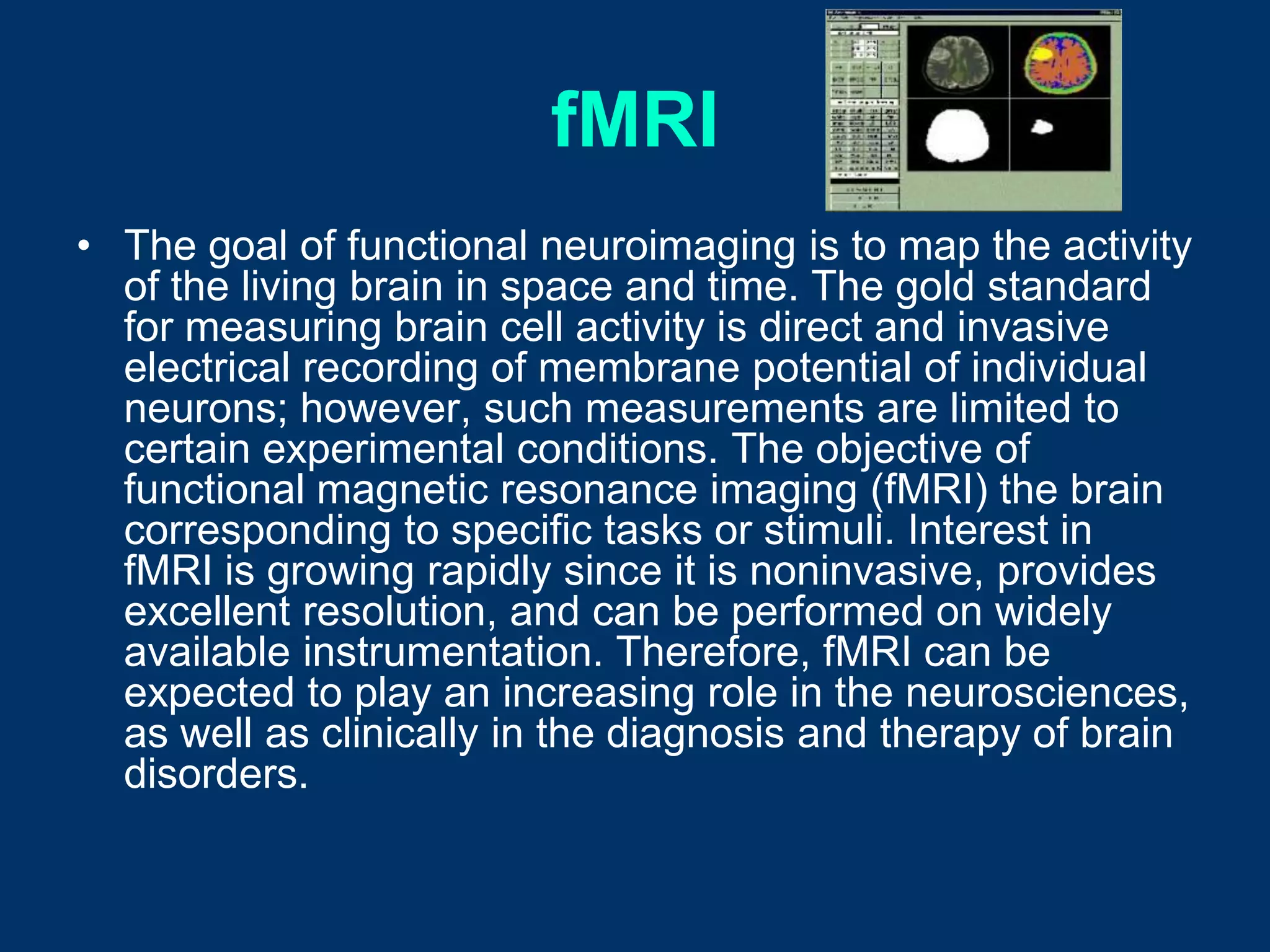 fMRI
• The goal of functional neuroimaging is to map the activity
  of the living brain in space and time. The gold standard
  for measuring brain cell activity is direct and invasive
  electrical recording of membrane potential of individual
  neurons; however, such measurements are limited to
  certain experimental conditions. The objective of
  functional magnetic resonance imaging (fMRI) the brain
  corresponding to specific tasks or stimuli. Interest in
  fMRI is growing rapidly since it is noninvasive, provides
  excellent resolution, and can be performed on widely
  available instrumentation. Therefore, fMRI can be
  expected to play an increasing role in the neurosciences,
  as well as clinically in the diagnosis and therapy of brain
  disorders.
 