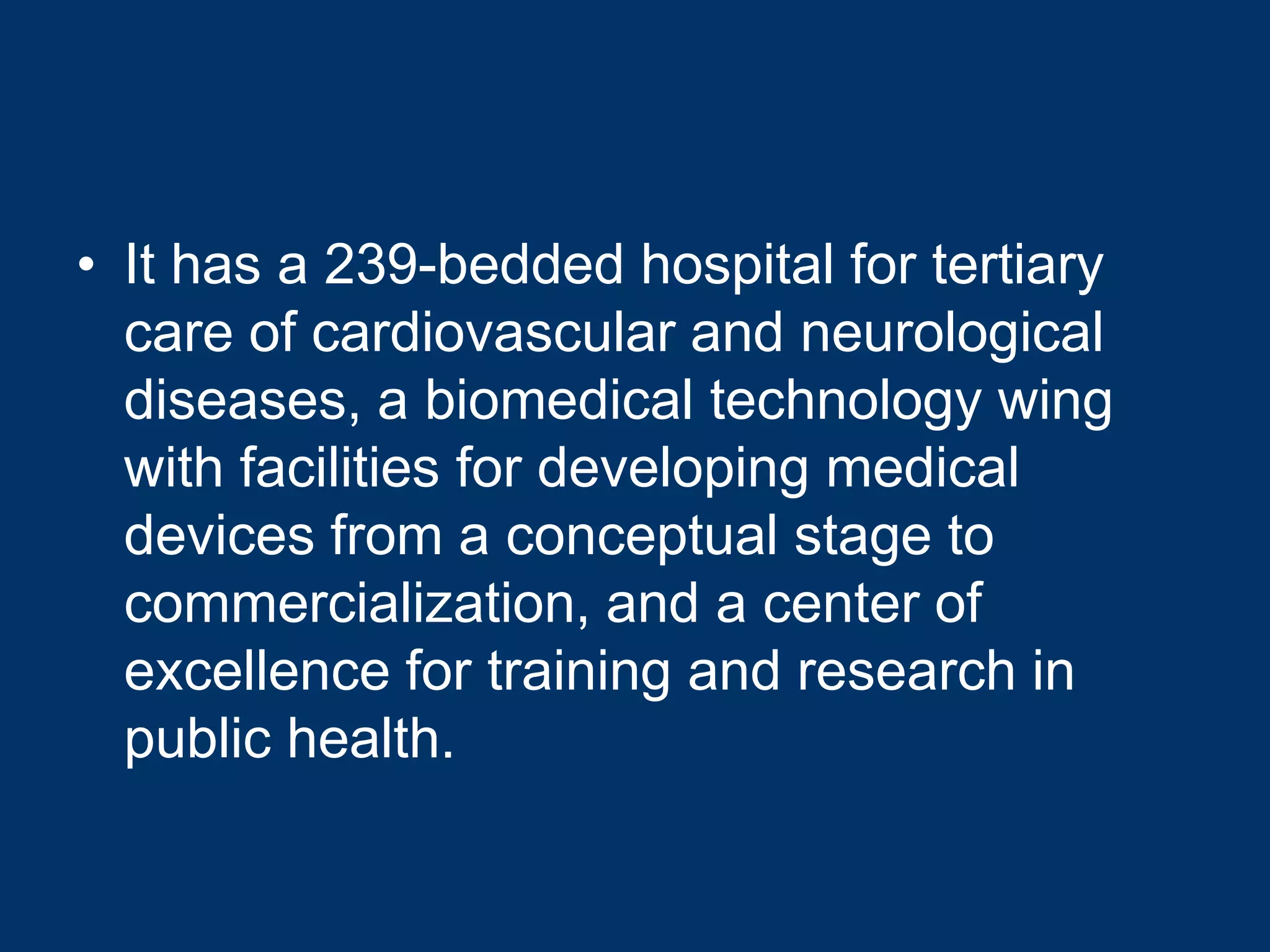 • It has a 239-bedded hospital for tertiary
  care of cardiovascular and neurological
  diseases, a biomedical technology wing
  with facilities for developing medical
  devices from a conceptual stage to
  commercialization, and a center of
  excellence for training and research in
  public health.
 
