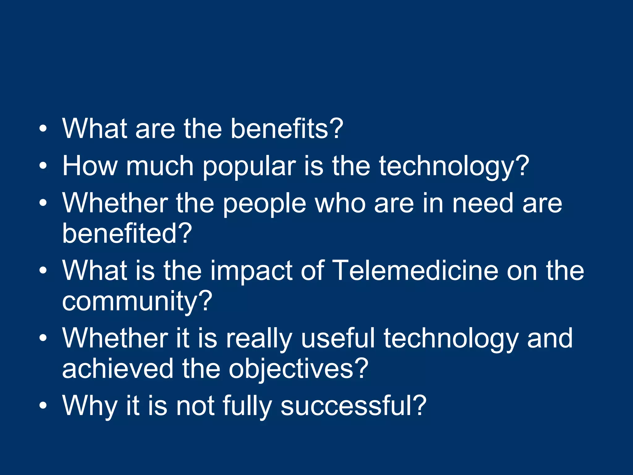 • What are the benefits?
• How much popular is the technology?
• Whether the people who are in need are
  benefited?
• What is the impact of Telemedicine on the
  community?
• Whether it is really useful technology and
  achieved the objectives?
• Why it is not fully successful?
 