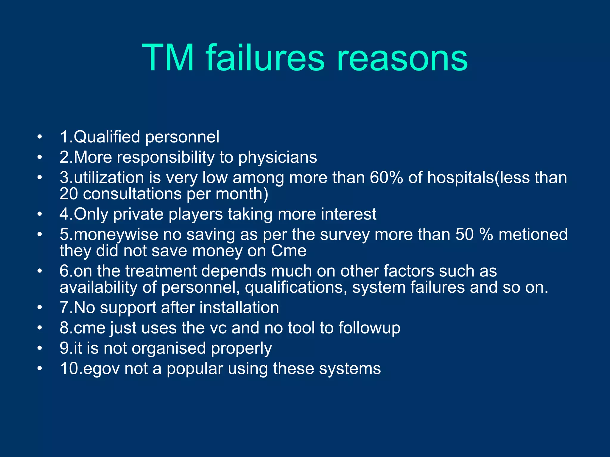 TM failures reasons
• 1.Qualified personnel
• 2.More responsibility to physicians
• 3.utilization is very low among more than 60% of hospitals(less than
  20 consultations per month)
• 4.Only private players taking more interest
• 5.moneywise no saving as per the survey more than 50 % metioned
  they did not save money on Cme
• 6.on the treatment depends much on other factors such as
  availability of personnel, qualifications, system failures and so on.
• 7.No support after installation
• 8.cme just uses the vc and no tool to followup
• 9.it is not organised properly
• 10.egov not a popular using these systems
 