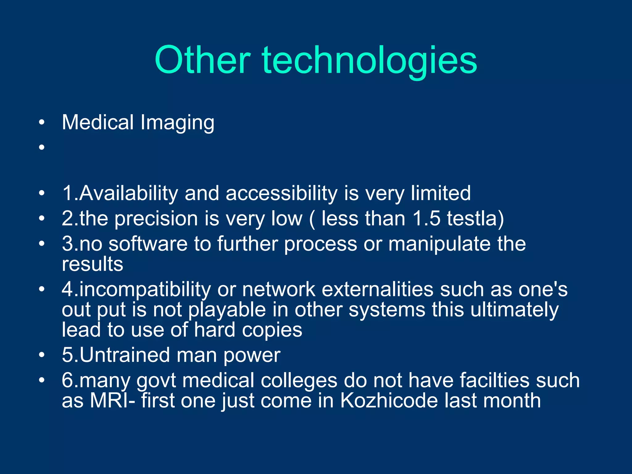 Other technologies
• Medical Imaging
•

• 1.Availability and accessibility is very limited
• 2.the precision is very low ( less than 1.5 testla)
• 3.no software to further process or manipulate the
  results
• 4.incompatibility or network externalities such as one's
  out put is not playable in other systems this ultimately
  lead to use of hard copies
• 5.Untrained man power
• 6.many govt medical colleges do not have facilties such
  as MRI- first one just come in Kozhicode last month
 