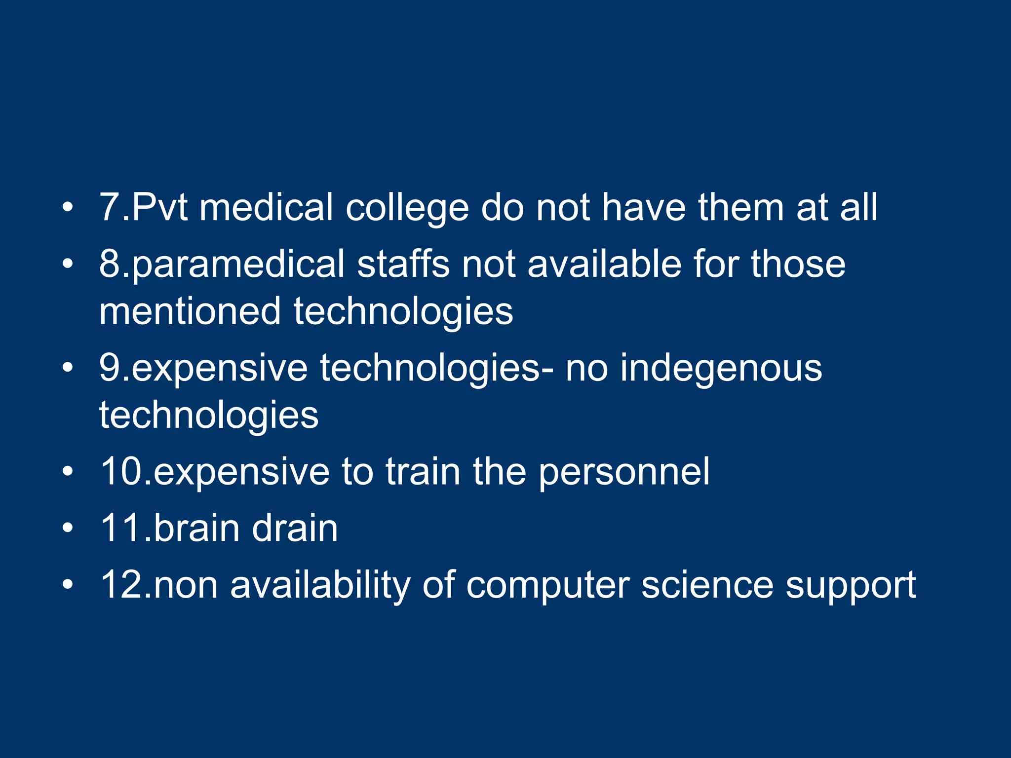 • 7.Pvt medical college do not have them at all
• 8.paramedical staffs not available for those
  mentioned technologies
• 9.expensive technologies- no indegenous
  technologies
• 10.expensive to train the personnel
• 11.brain drain
• 12.non availability of computer science support
 