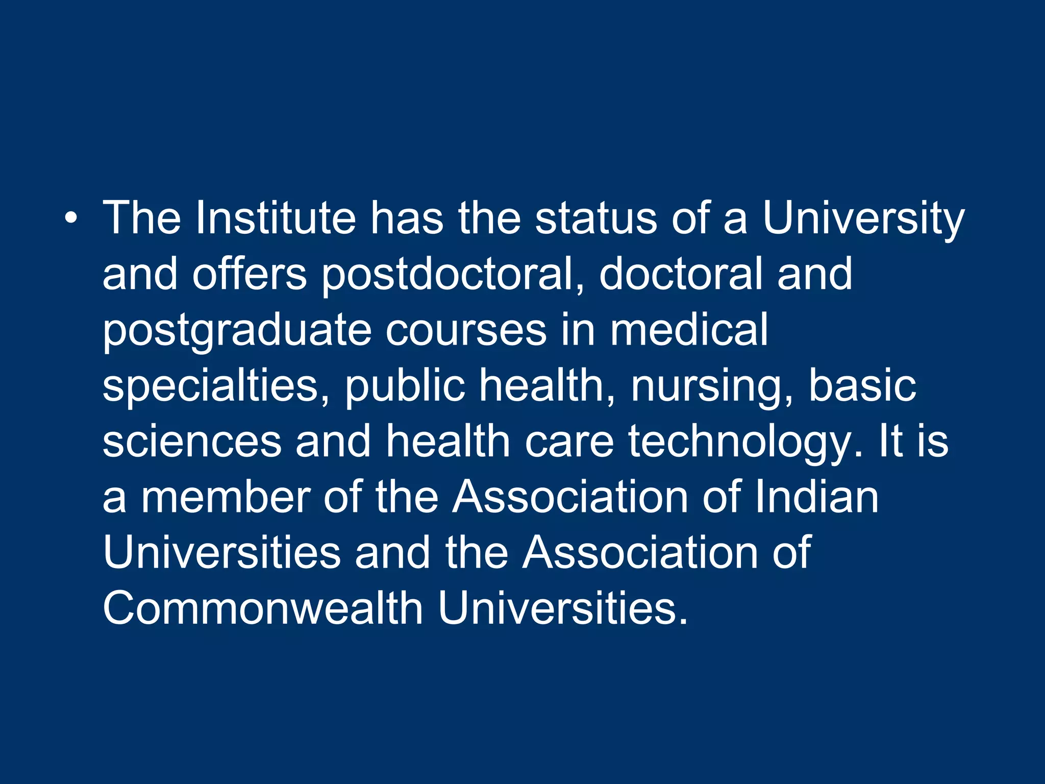 • The Institute has the status of a University
  and offers postdoctoral, doctoral and
  postgraduate courses in medical
  specialties, public health, nursing, basic
  sciences and health care technology. It is
  a member of the Association of Indian
  Universities and the Association of
  Commonwealth Universities.
 