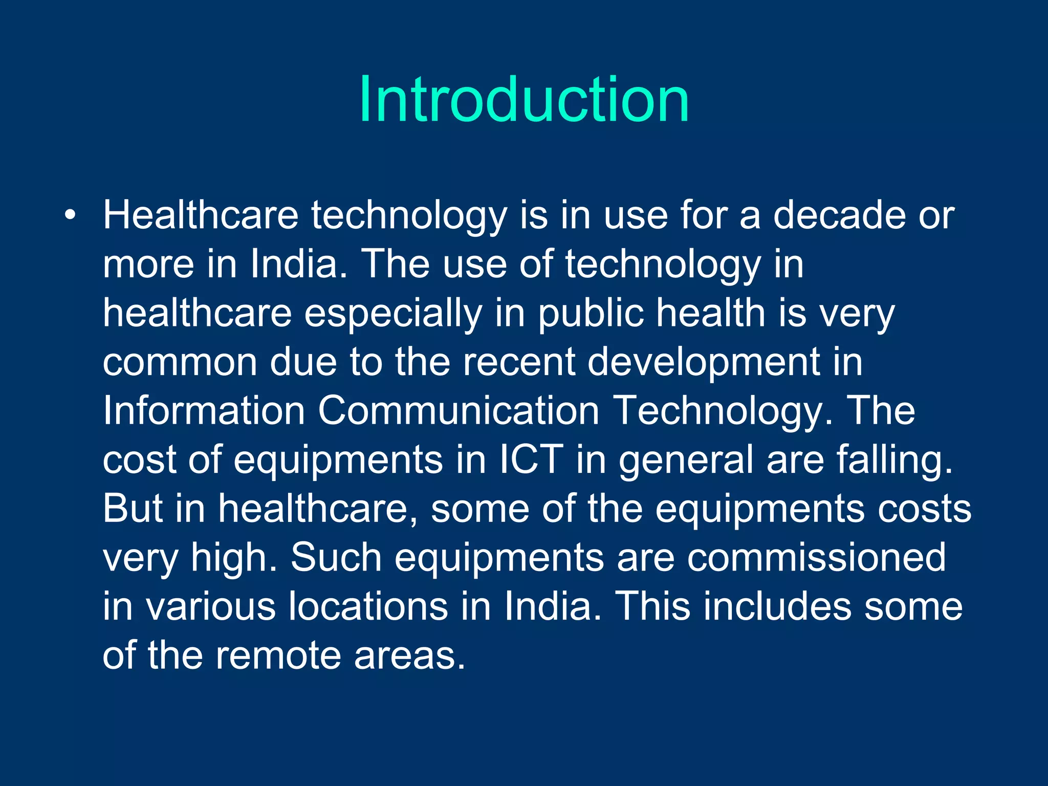 Introduction
• Healthcare technology is in use for a decade or
  more in India. The use of technology in
  healthcare especially in public health is very
  common due to the recent development in
  Information Communication Technology. The
  cost of equipments in ICT in general are falling.
  But in healthcare, some of the equipments costs
  very high. Such equipments are commissioned
  in various locations in India. This includes some
  of the remote areas.
 