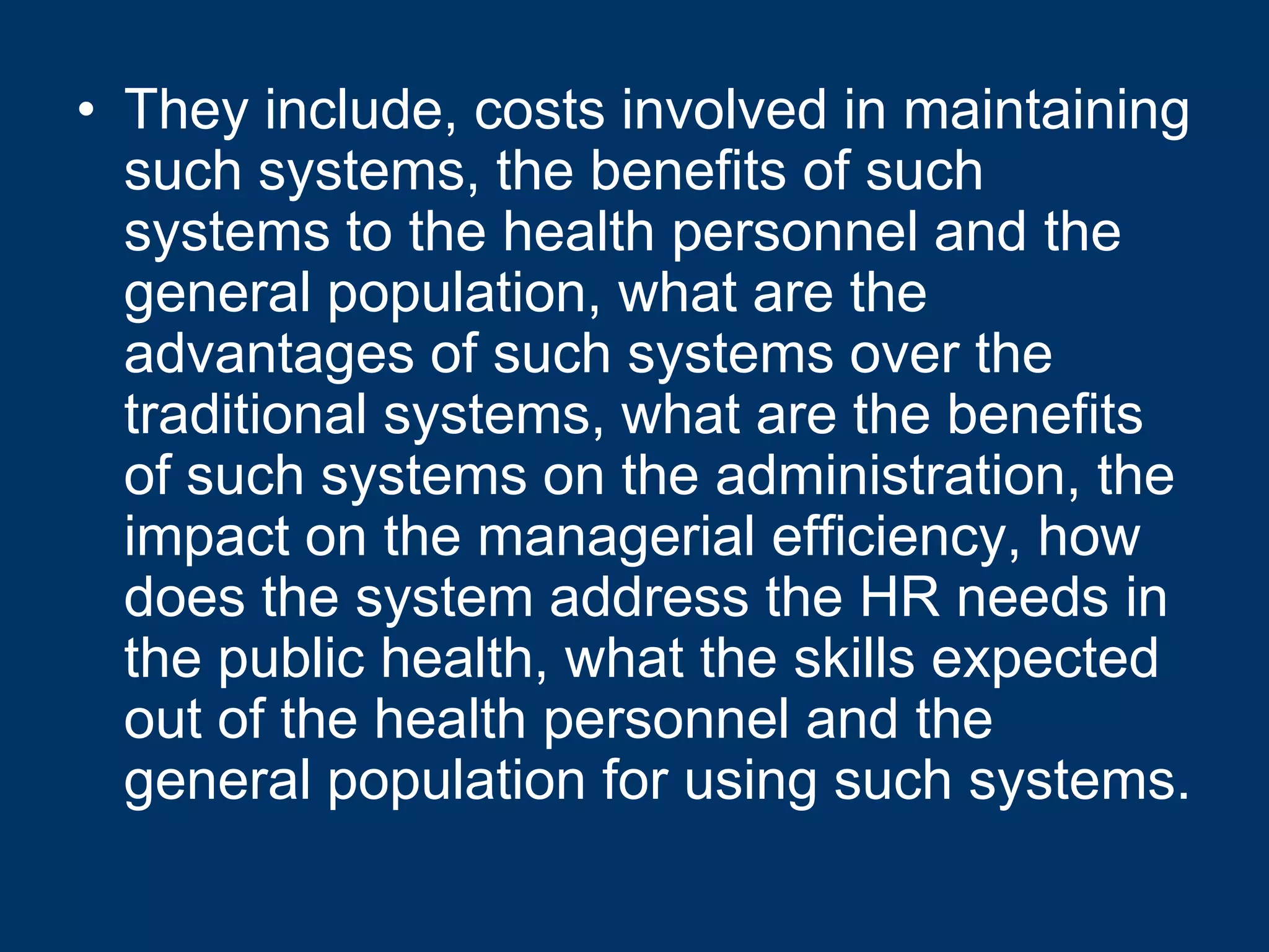 • They include, costs involved in maintaining
  such systems, the benefits of such
  systems to the health personnel and the
  general population, what are the
  advantages of such systems over the
  traditional systems, what are the benefits
  of such systems on the administration, the
  impact on the managerial efficiency, how
  does the system address the HR needs in
  the public health, what the skills expected
  out of the health personnel and the
  general population for using such systems.
 