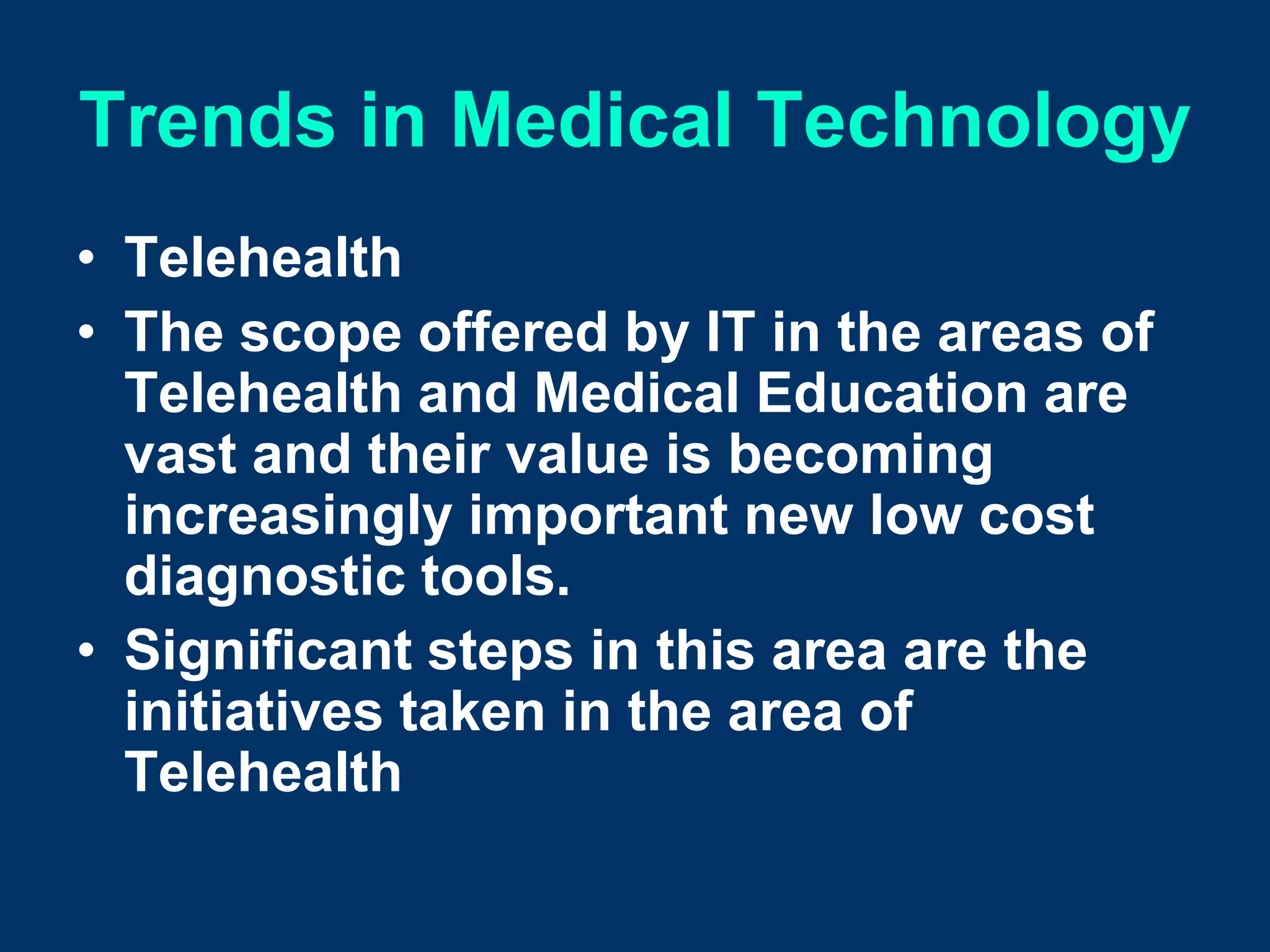 Trends in Medical Technology
• Telehealth
• The scope offered by IT in the areas of
  Telehealth and Medical Education are
  vast and their value is becoming
  increasingly important new low cost
  diagnostic tools.
• Significant steps in this area are the
  initiatives taken in the area of
  Telehealth
 