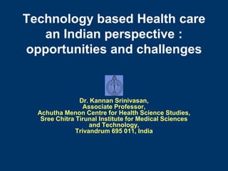 Technology based Health care
   an Indian perspective :
opportunities and challenges


                Dr. Kannan Srinivasan,
                  Associate Professor,
  Achutha Menon Centre for Health Science Studies,
   Sree Chitra Tirunal Institute for Medical Sciences
                    and Technology,
               Trivandrum 695 011, India
 