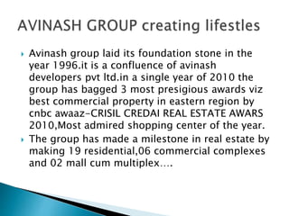  Avinash group laid its foundation stone in the
year 1996.it is a confluence of avinash
developers pvt ltd.in a single year of 2010 the
group has bagged 3 most presigious awards viz
best commercial property in eastern region by
cnbc awaaz-CRISIL CREDAI REAL ESTATE AWARS
2010,Most admired shopping center of the year.
 The group has made a milestone in real estate by
making 19 residential,06 commercial complexes
and 02 mall cum multiplex….
 
