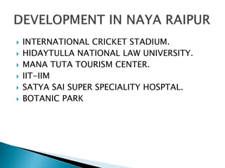  INTERNATIONAL CRICKET STADIUM.
 HIDAYTULLA NATIONAL LAW UNIVERSITY.
 MANA TUTA TOURISM CENTER.
 IIT-IIM
 SATYA SAI SUPER SPECIALITY HOSPTAL.
 BOTANIC PARK
 