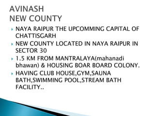  NAYA RAIPUR THE UPCOMMING CAPITAL OF
CHATTISGARH
 NEW COUNTY LOCATED IN NAYA RAIPUR IN
SECTOR 30
 1.5 KM FROM MANTRALAYA(mahanadi
bhawan) & HOUSING BOAR BOARD COLONY.
 HAVING CLUB HOUSE,GYM,SAUNA
BATH,SWIMMING POOL,STREAM BATH
FACILITY..
 