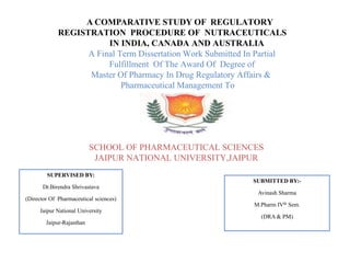 A COMPARATIVE STUDY OF REGULATORY
REGISTRATION PROCEDURE OF NUTRACEUTICALS
IN INDIA, CANADA AND AUSTRALIA
A Final Term Dissertation Work Submitted In Partial
Fulfillment Of The Award Of Degree of
Master Of Pharmacy In Drug Regulatory Affairs &
Pharmaceutical Management To
TO
SCHOOL OF PHARMACEUTICAL SCIENCES
JAIPUR NATIONAL UNIVERSITY,JAIPUR
SUPERVISED BY:
Dr.Birendra Shrivastava
(Director Of Pharmaceutical sciences)
Jaipur National University
Jaipur-Rajasthan
SUBMITTED BY:-
Avinash Sharma
M.Pharm IVth Sem.
(DRA & PM)
 
