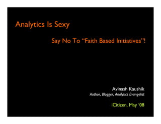 A l ti Is S
Analytics I Sexy
          Say N T “Faith B d I
          S No To “F h Based Initiatives”!
                                        ”!




                                     Avinash Kaushik
                      Author, Blogger, Analytics Evangelist

                                    iCitizen, May ‘08
